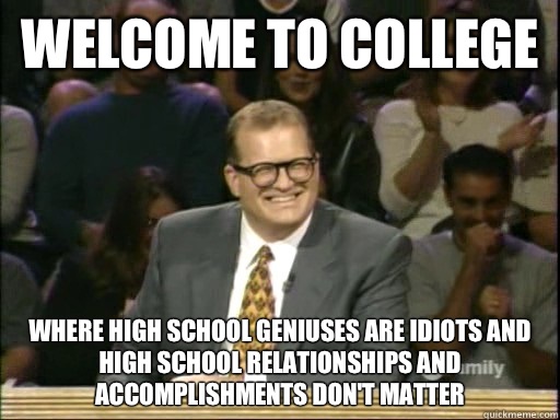 Welcome to college Where high school geniuses are idiots and high school relationships and accomplishments don't matter  