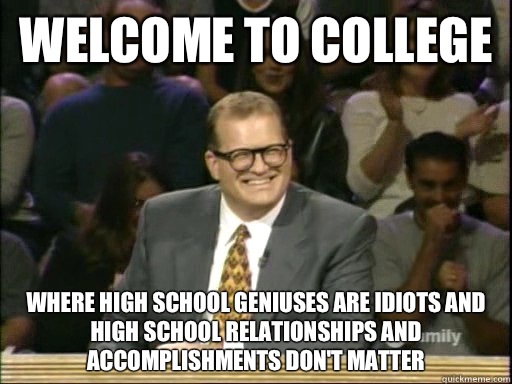 Welcome to college Where high school geniuses are idiots and high school relationships and accomplishments don't matter - Welcome to college Where high school geniuses are idiots and high school relationships and accomplishments don't matter  Drew Carey Whose Line