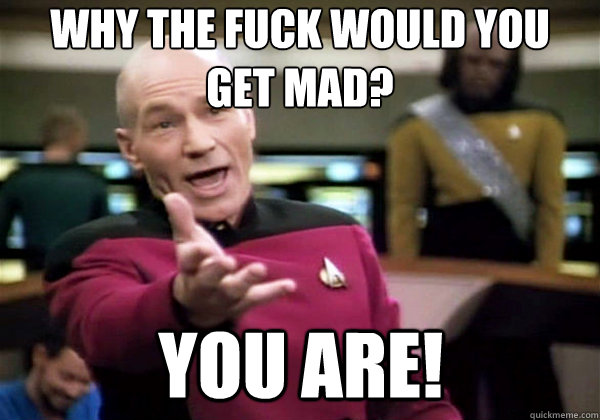 Why the fuck would you get mad? you are!  Why The Fuck Picard