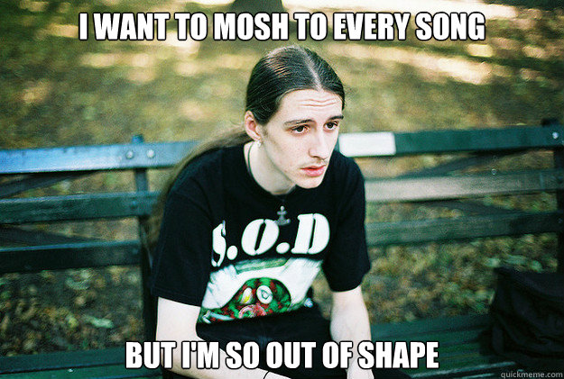I want to mosh to every song but i'm so out of shape - I want to mosh to every song but i'm so out of shape  First World Metal Problems