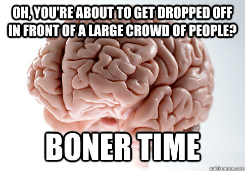 Oh, you're about to get dropped off in front of a large crowd of people? BONER TIME  ScumbagBrain