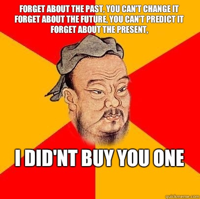 Forget about the past, you can't change it
forget about the future, you can't predict it 
forget about the present, i did'nt buy you one 
 - Forget about the past, you can't change it
forget about the future, you can't predict it 
forget about the present, i did'nt buy you one 
  Confucius says