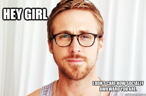 Hey Girl I don't care how socially awkward you are.  