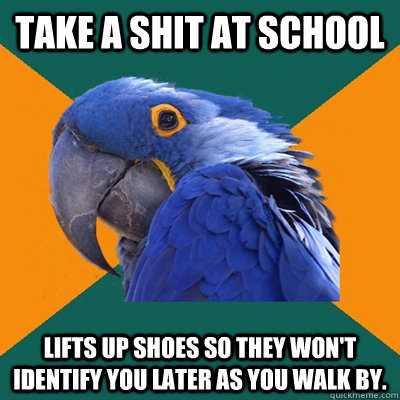 Take a shit at school  Lifts up shoes so they won't identify you later as you walk by.  Paranoid Parrot