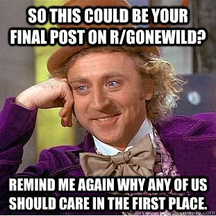 So this could be your final post on r/gonewild? Remind me again why any of us should care in the first place.  Creepy Wonka
