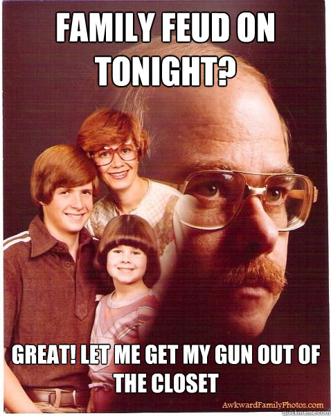 Family Feud on tonight? Great! let me get my gun out of the closet  Vengeance Dad