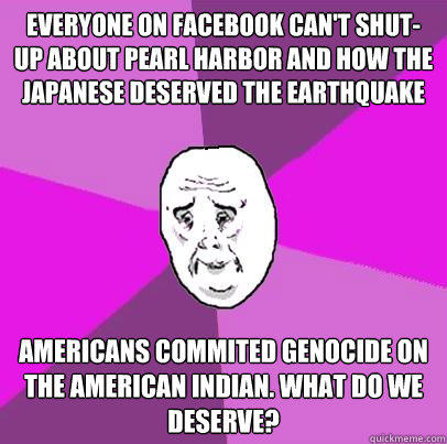 Everyone on Facebook can't shut-up about Pearl Harbor and how the Japanese deserved the earthquake Americans commited genocide on the american indian. what do we deserve?  LIfe is Confusing