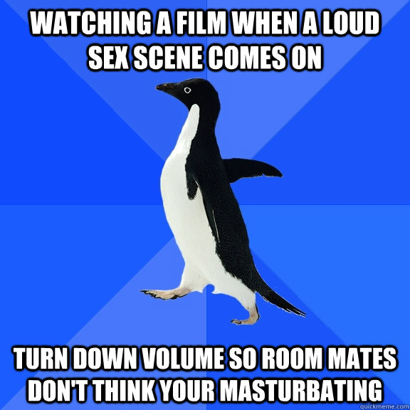 Watching a film when a loud sex scene comes on  Turn down volume so room mates don't think your masturbating  Socially Awkward Penguin