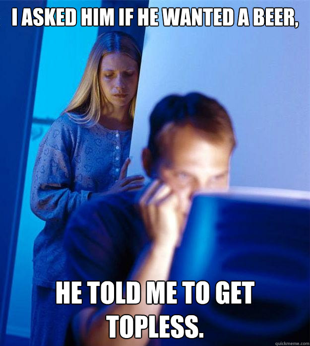 I asked him if he wanted a beer, he told me to get topless.  Redditors Wife