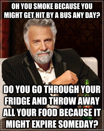 Oh you smoke because you might get hit by a bus any day? Do you go through your fridge and throw away all your food because it might expire someday? - Oh you smoke because you might get hit by a bus any day? Do you go through your fridge and throw away all your food because it might expire someday?  The Most Interesting Man In The World
