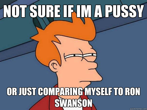 Not sure if im a pussy or just comparing myself to ron swanson  Futurama Fry