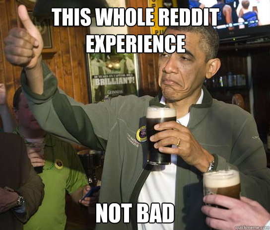 This whole reddit experience Not Bad  Upvoting Obama