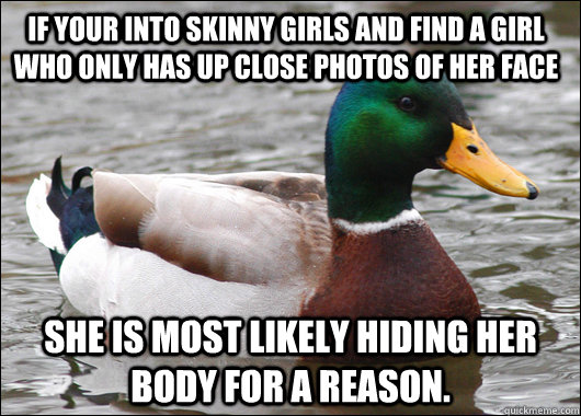 If your into skinny girls and find a girl who only has up close photos of her face She is most likely hiding her body for a reason.  Actual Advice Mallard
