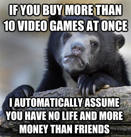If you buy more than 10 video games at once I automatically assume you have no life and more money than friends  Confession Bear