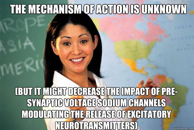 The mechanism of action is unknown (But it might decrease the impact of pre-synaptic voltage sodium channels modulating the release of excitatory neurotransmitters)  Unhelpful High School Teacher