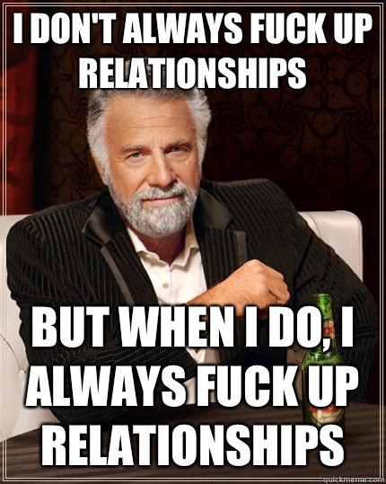 I don't always fuck up relationships but when I do, i always fuck up relationships  The Most Interesting Man In The World