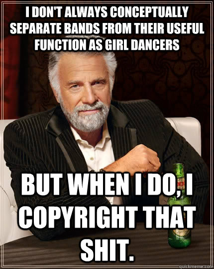 I don't always conceptually separate bands from their useful function as girl dancers   but when I do, I copyright that shit.   The Most Interesting Man In The World