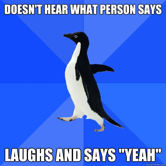 Doesn't hear what person says Laughs and says 