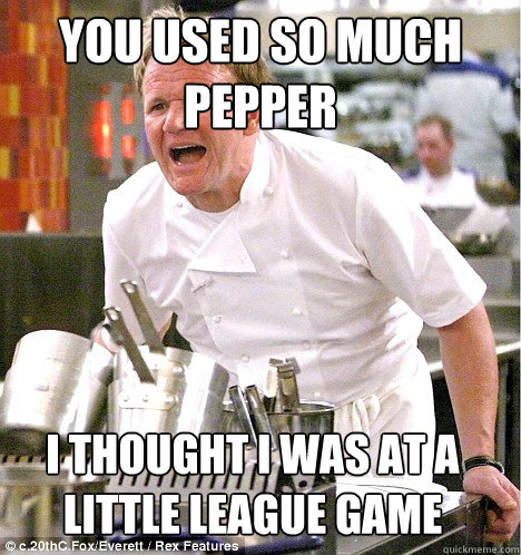 YOU USED SO MUCH Pepper I thought I was at a little league game - YOU USED SO MUCH Pepper I thought I was at a little league game  gordon ramsay