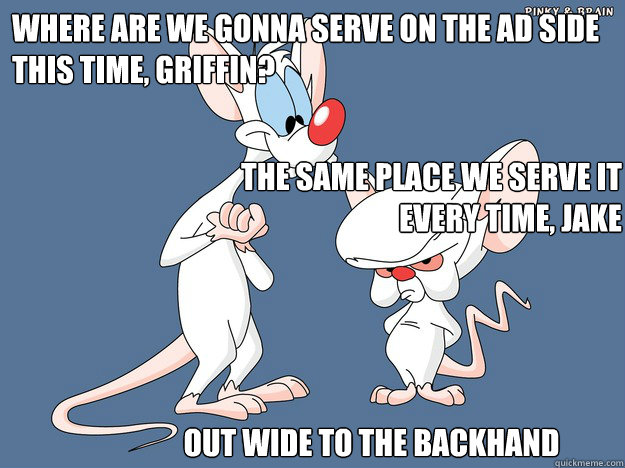 Where are we gonna serve on the ad side this time, Griffin? Out wide to the backhand The Same place we serve it every time, Jake - Where are we gonna serve on the ad side this time, Griffin? Out wide to the backhand The Same place we serve it every time, Jake  Pinky and the Brain