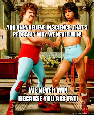 You only believe in Science. That's probably why we never win! 
 We never win because you are fat!  - You only believe in Science. That's probably why we never win! 
 We never win because you are fat!   Misc