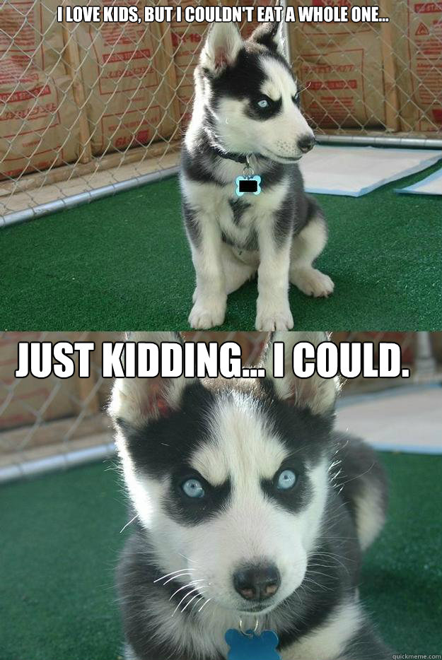 I love kids, but I couldn't eat a whole one... Just kidding... I could.  Insanity puppy