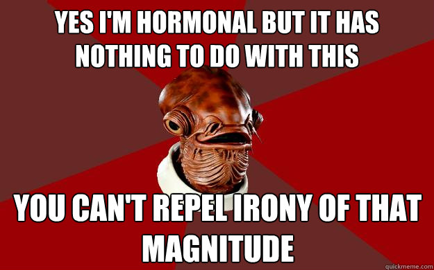 YES I'M HORMONAL BUT IT HAS                    NOTHING TO DO WITH THIS YOU CAN'T REPEL IRONY OF THAT MAGNITUDE  Admiral Ackbar Relationship Expert