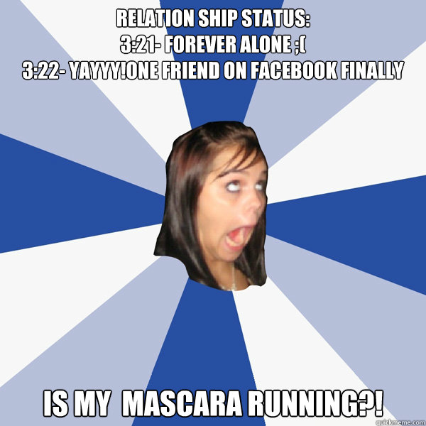Relation ship status:
3:21- FOREVER ALONE ;(
3:22- YAYYY!One friend on FAceBOok finally
3:24-Awww!ZERO FRIENDS is my  Mascara RUNNING?! - Relation ship status:
3:21- FOREVER ALONE ;(
3:22- YAYYY!One friend on FAceBOok finally
3:24-Awww!ZERO FRIENDS is my  Mascara RUNNING?!  Annoying Facebook Girl