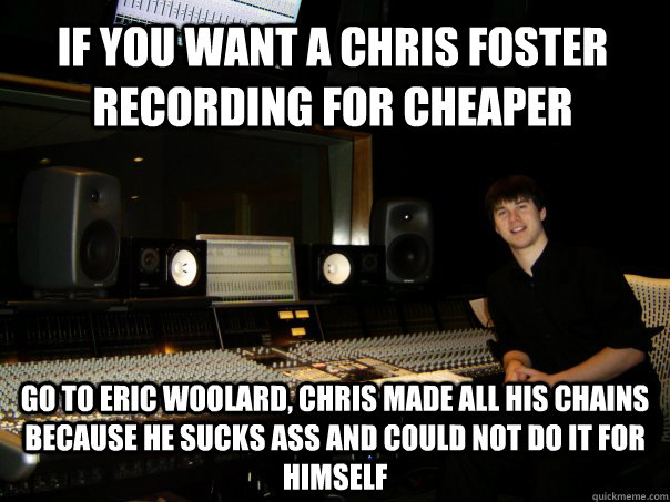 IF you want a chris foster recording for cheaper Go to eric woolard, chris made all his chains because he sucks ass and could not do it for himself - IF you want a chris foster recording for cheaper Go to eric woolard, chris made all his chains because he sucks ass and could not do it for himself  Skumbag Sound Engineer