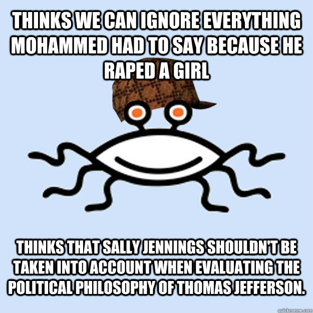 Thinks we can ignore everything mohammed had to say because he raped a girl Thinks that Sally Jennings shouldn't be taken into account when evaluating the political philosophy of Thomas Jefferson. - Thinks we can ignore everything mohammed had to say because he raped a girl Thinks that Sally Jennings shouldn't be taken into account when evaluating the political philosophy of Thomas Jefferson.  Scumbag rAtheism