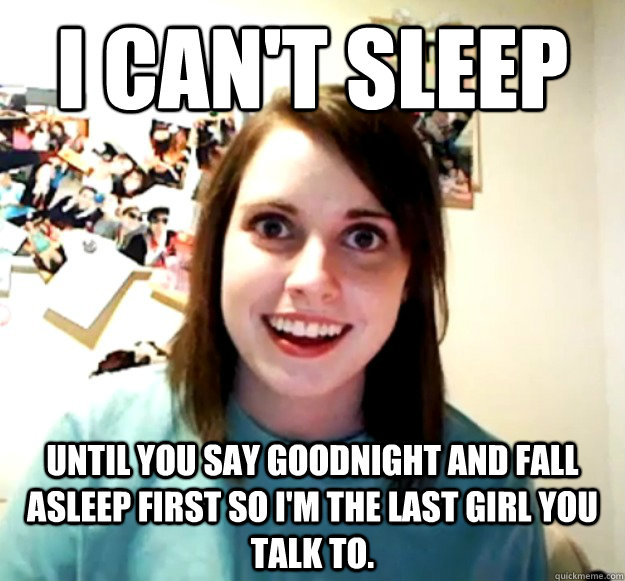 I can't sleep until you say goodnight and fall asleep first so I'm the last girl you talk to.  Overly Attached Girlfriend