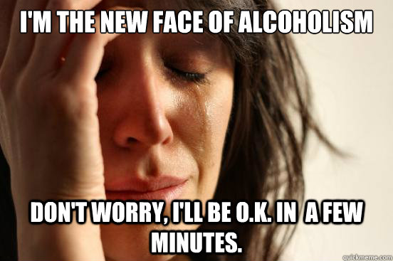 I'm the new face of alcoholism Don't worry, I'll be O.K. in  a few minutes.  First World Problems