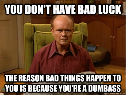 You don't have bad luck The reason bad things happen to you is because you're a dumbass  