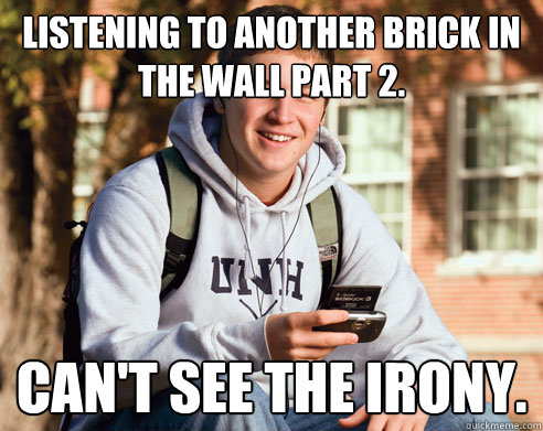 Listening to Another Brick in the Wall part 2. Can't see the irony.  College Freshman