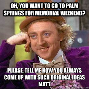 OH, YOU WANT TO GO TO PALM SPRINGS FOR MEMORIAL WEEKEND? PLEASE, TELL ME HOW YOU ALWAYS COME UP WITH SUCH ORIGINAL IDEAS MATT
  willy wonka