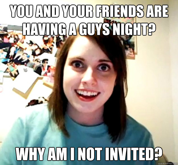 You and your friends are having a guys night? why am i not invited?  Overly Attached Girlfriend