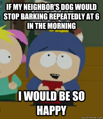 If my neighbor's dog would stop barking repeatedly at 6 in the morning I would be so happy  Craig - I would be so happy