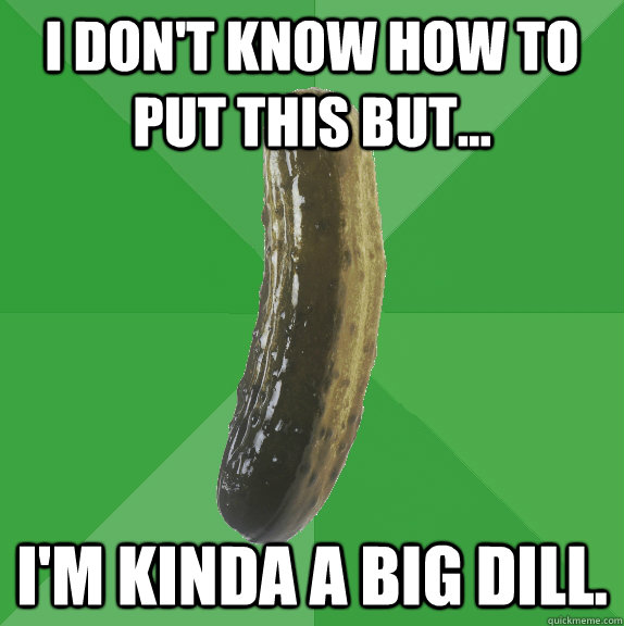 I don't know how to put this but... I'm kinda a big dill.   