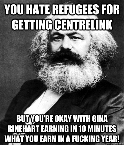 YOU HATE REFUGEES FOR GETTING CENTRELINK  BUT YOU'RE OKAY WITH GINA RINEHART EARNING IN 10 MINUTES WHAT YOU EARN IN A FUCKING YEAR!   KARL MARX