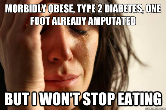 morbidly obese, type 2 diabetes, one foot already amputated  but i won't stop eating  First World Problems