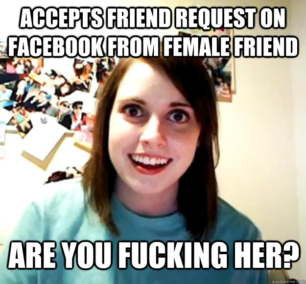 ACCEPTS FRIEND REQUEST ON FACEBOOK FROM FEMALE FRIEND ARE YOU FUCKING HER?  Overly Attached Girlfriend