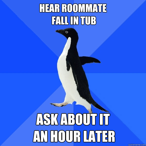 hear roommate
 fall in tub ask about it
 an hour later  Socially Awkward Penguin