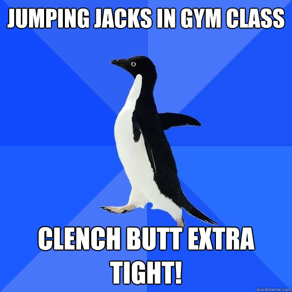 jumping jacks in gym class clench butt extra tight!  Socially Awkward Penguin