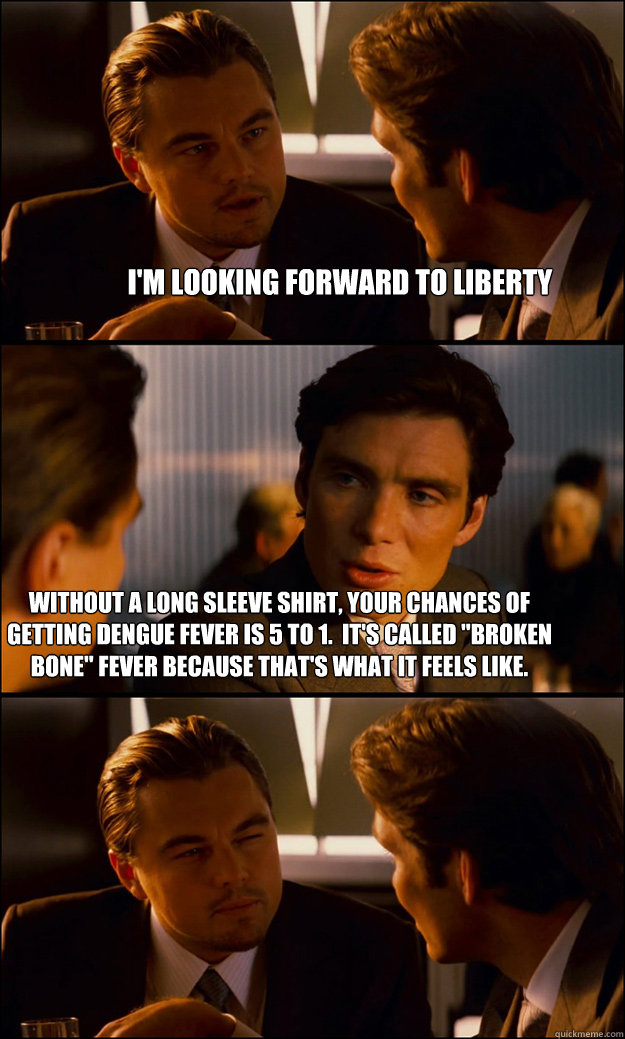 I'm looking forward to liberty Without a long sleeve shirt, your chances of getting Dengue fever is 5 to 1.  It's called 