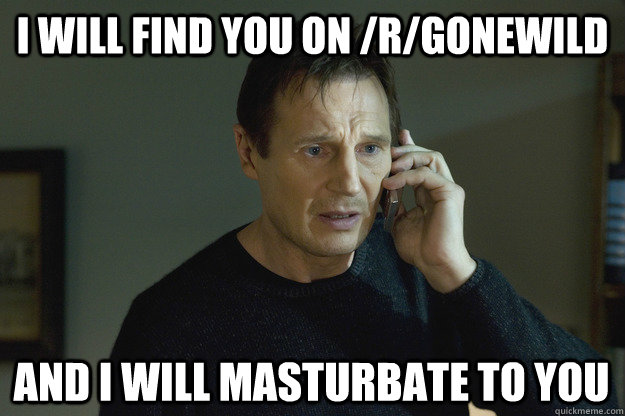 I will find you on /r/gonewild and I will masturbate to you  Taken Liam Neeson