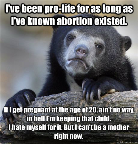 I've been pro-life for as long as I've known abortion existed. If I get pregnant at the age of 20, ain't no way in hell I'm keeping that child. 
I hate myself for it. But I can't be a mother right now.   Confession Bear