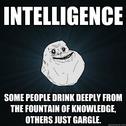 intelligence some people drink deeply from the fountain of knowledge, others just gargle.  Forever Alone