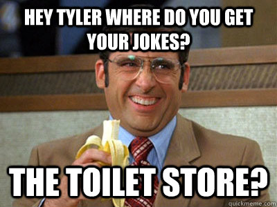Hey Tyler where do you get your jokes? The Toilet Store?  