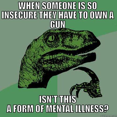 WHEN SOMEONE IS SO INSECURE THEY HAVE TO OWN A GUN ISN'T THIS A FORM OF MENTAL ILLNESS? Philosoraptor