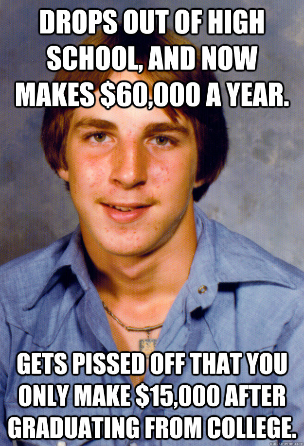 Drops out of high school, and now makes $60,000 a year. gets pissed off that you only make $15,000 after graduating from college.  Old Economy Steven